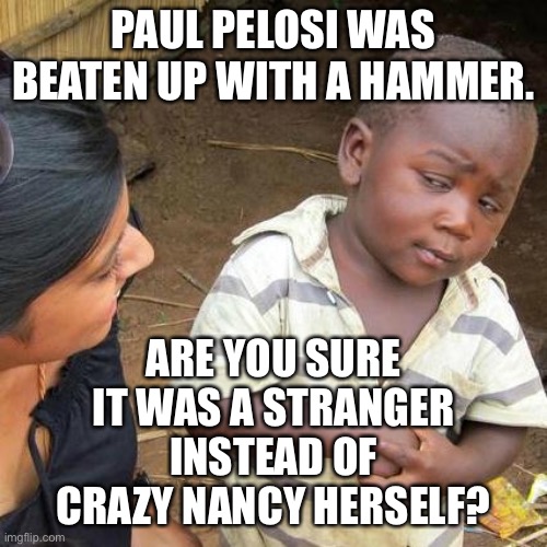 Third World Skeptical Kid |  PAUL PELOSI WAS BEATEN UP WITH A HAMMER. ARE YOU SURE
IT WAS A STRANGER
INSTEAD OF
CRAZY NANCY HERSELF? | image tagged in memes,third world skeptical kid,nancy pelosi,paul,hammer,san francisco | made w/ Imgflip meme maker