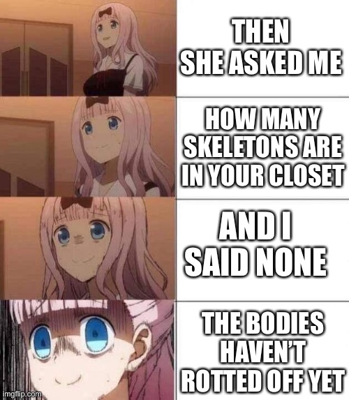 chika template | THEN SHE ASKED ME; HOW MANY SKELETONS ARE IN YOUR CLOSET; AND I SAID NONE; THE BODIES HAVEN’T ROTTED OFF YET | image tagged in chika template | made w/ Imgflip meme maker