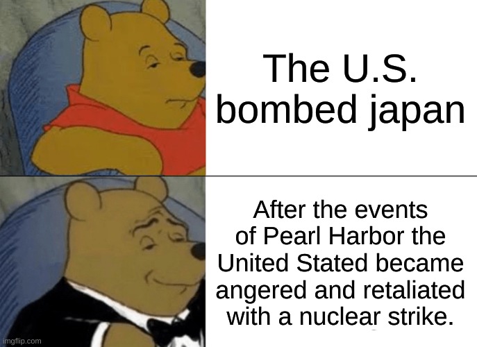 Tuxedo Winnie The Pooh Meme | The U.S. bombed japan; After the events of Pearl Harbor the United Stated became angered and retaliated with a nuclear strike. | image tagged in dark humor | made w/ Imgflip meme maker