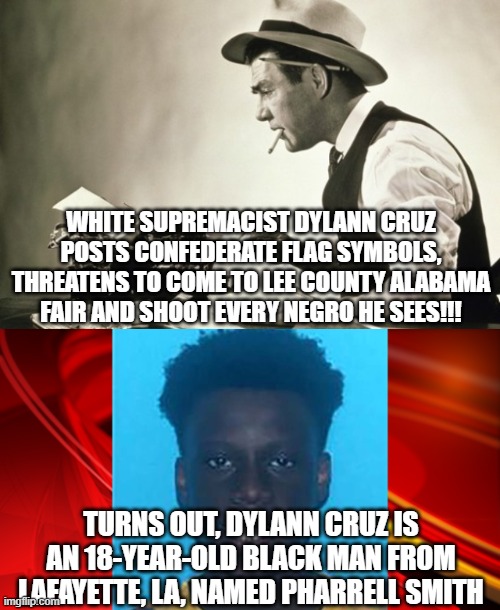 So much white supremacy, we have to make it up | WHITE SUPREMACIST DYLANN CRUZ POSTS CONFEDERATE FLAG SYMBOLS, THREATENS TO COME TO LEE COUNTY ALABAMA FAIR AND SHOOT EVERY NEGRO HE SEES!!! TURNS OUT, DYLANN CRUZ IS AN 18-YEAR-OLD BLACK MAN FROM LAFAYETTE, LA, NAMED PHARRELL SMITH | image tagged in meanwhile at the new york times | made w/ Imgflip meme maker