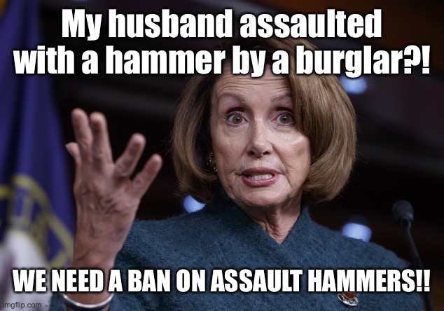 It’s the hammer’s fault & it’s dangerous by design |  My husband assaulted with a hammer by a burglar?! WE NEED A BAN ON ASSAULT HAMMERS!! | image tagged in good old nancy pelosi,paul pelosi,assault,hammer,ban | made w/ Imgflip meme maker