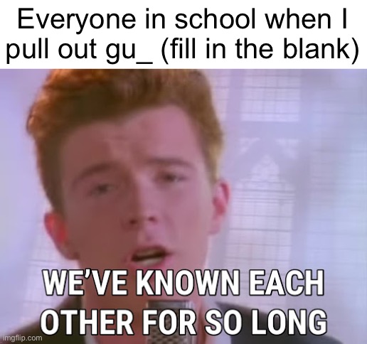 we've known each other for so long | Everyone in school when I pull out gu_ (fill in the blank) | image tagged in we've known each other for so long | made w/ Imgflip meme maker