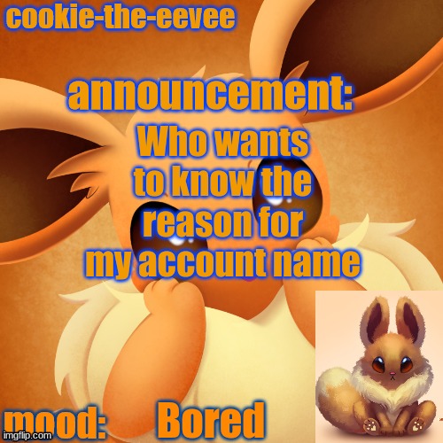 Cookie | Who wants to know the reason for my account name; Bored | image tagged in cookie-the-eevee announcement temp | made w/ Imgflip meme maker