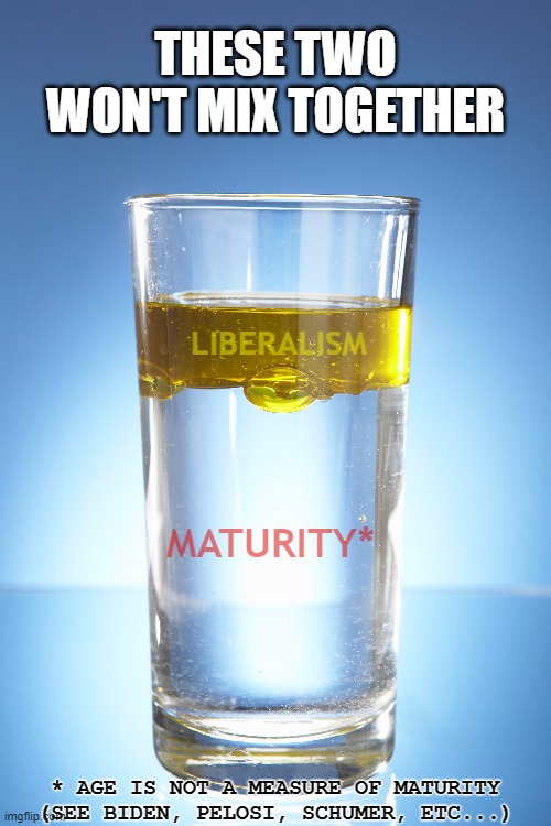 There is no such thing as a mature liberal. | THESE TWO WON'T MIX TOGETHER; LIBERALISM; MATURITY*; * AGE IS NOT A MEASURE OF MATURITY
(SEE BIDEN, PELOSI, SCHUMER, ETC...) | image tagged in liberalism,maturity,oil and water,chuck schumer,joe biden,nancy pelosi | made w/ Imgflip meme maker
