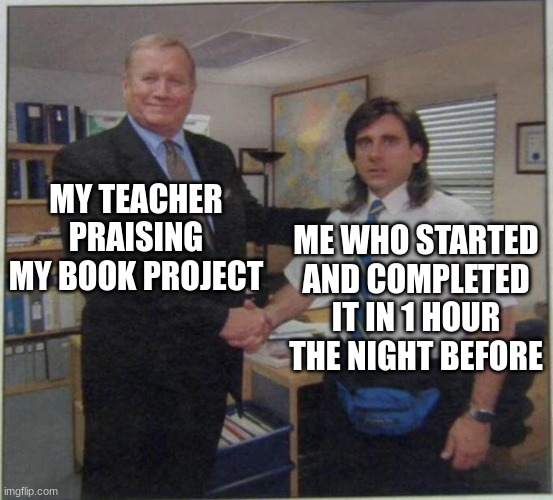 the office handshake | MY TEACHER PRAISING MY BOOK PROJECT; ME WHO STARTED AND COMPLETED IT IN 1 HOUR THE NIGHT BEFORE | image tagged in the office handshake | made w/ Imgflip meme maker