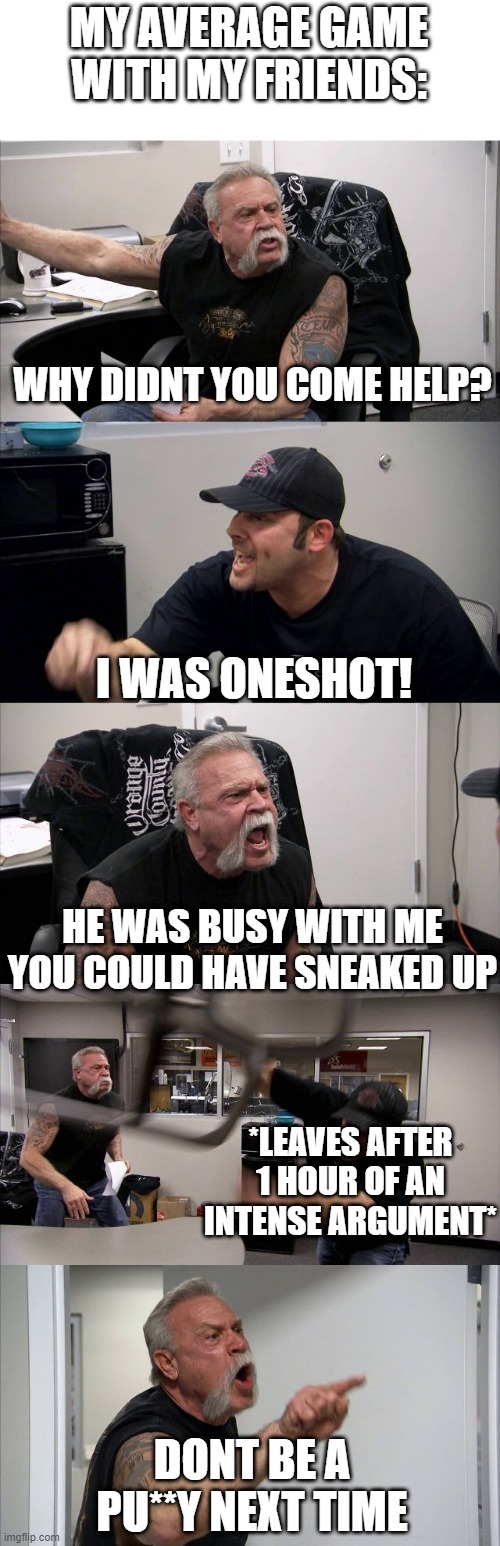 He was trolling | MY AVERAGE GAME WITH MY FRIENDS:; WHY DIDNT YOU COME HELP? I WAS ONESHOT! HE WAS BUSY WITH ME YOU COULD HAVE SNEAKED UP; *LEAVES AFTER 1 HOUR OF AN INTENSE ARGUMENT*; DONT BE A PU**Y NEXT TIME | image tagged in angery,rage | made w/ Imgflip meme maker