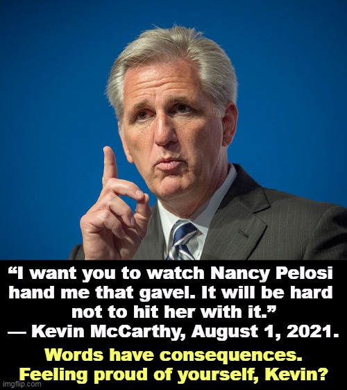 Hey, how about that? | “I want you to watch Nancy Pelosi 
hand me that gavel. It will be hard 
not to hit her with it.”

— Kevin McCarthy, August 1, 2021. Words have consequences. Feeling proud of yourself, Kevin? | image tagged in kevin mccarthy,violence,nancy pelosi,dangerous,words | made w/ Imgflip meme maker