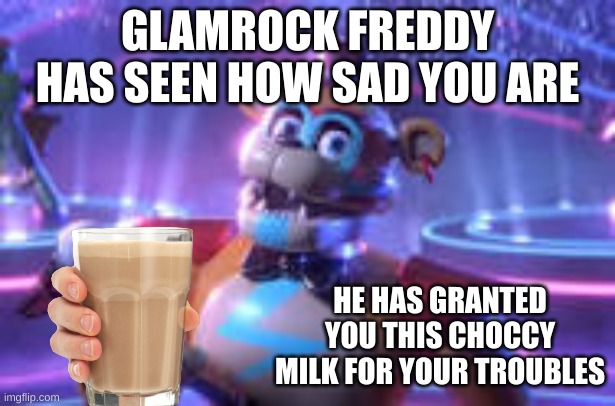 glam freddy has given you choccy milk | GLAMROCK FREDDY HAS SEEN HOW SAD YOU ARE; HE HAS GRANTED YOU THIS CHOCCY MILK FOR YOUR TROUBLES | image tagged in glamrock freddy has granted you choccy milk,freddy fazbear,choccy milk | made w/ Imgflip meme maker