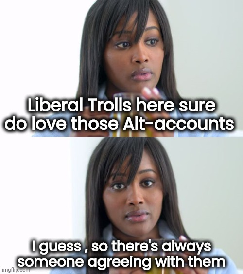 You're never alone with a schizophrenic | Liberal Trolls here sure do love those Alt-accounts; I guess , so there's always
 someone agreeing with them | image tagged in black woman drinking tea 2 panels,stupid liberals,oxymoron,corporate stooges,unaware,self centered | made w/ Imgflip meme maker