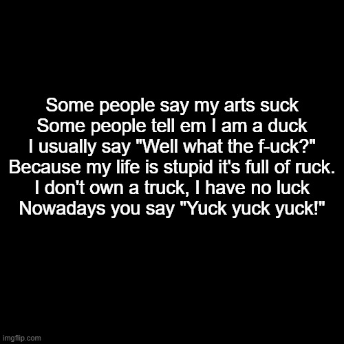 poem (Read) | Some people say my arts suck
Some people tell em I am a duck
I usually say "Well what the f-uck?"
Because my life is stupid it's full of ruck.
I don't own a truck, I have no luck
Nowadays you say "Yuck yuck yuck!" | image tagged in memes,blank transparent square | made w/ Imgflip meme maker