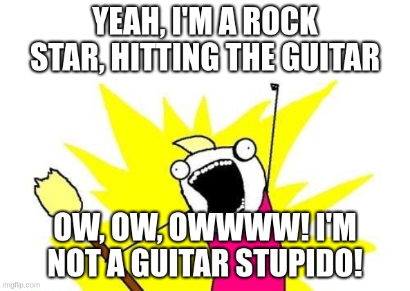 OW |  YEAH, I'M A ROCK STAR, HITTING THE GUITAR; OW, OW, OWWWW! I'M NOT A GUITAR STUPIDO! | image tagged in memes,x all the y | made w/ Imgflip meme maker