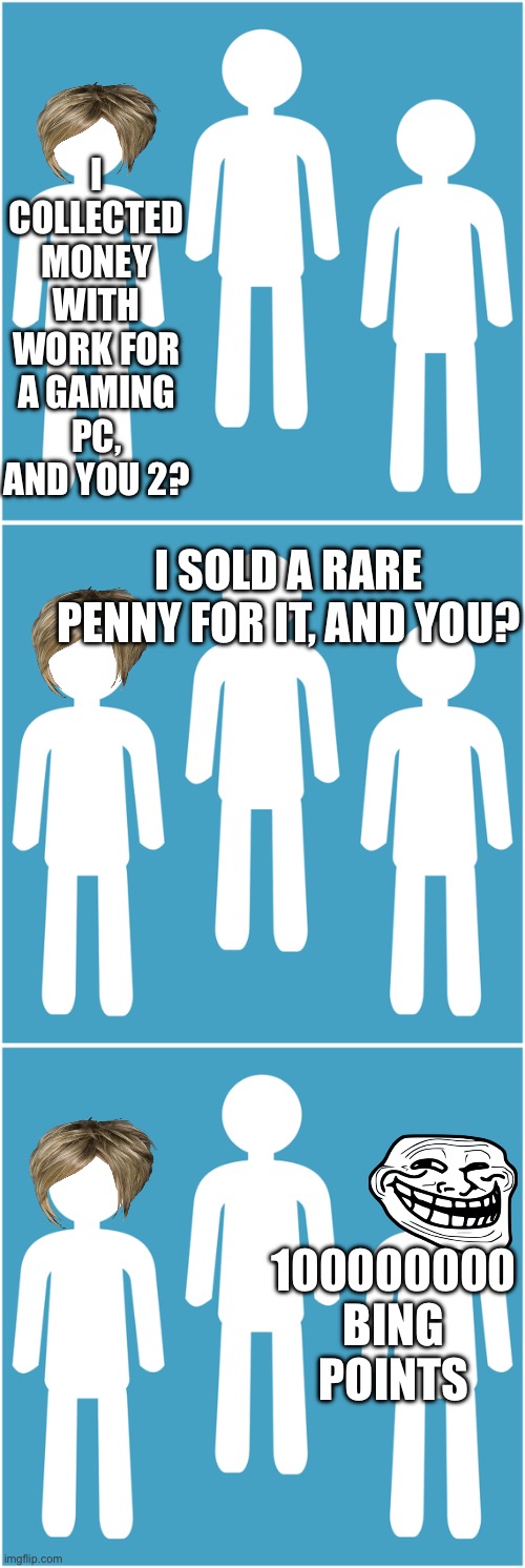 My best friend did the last one ? | I COLLECTED MONEY WITH WORK FOR A GAMING PC, AND YOU 2? I SOLD A RARE PENNY FOR IT, AND YOU? 100000000 BING POINTS | image tagged in bing points,funny memes,humor | made w/ Imgflip meme maker
