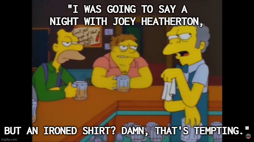 An ironed shirt? Damn, that's tempting. | "I WAS GOING TO SAY A NIGHT WITH JOEY HEATHERTON, BUT AN IRONED SHIRT? DAMN, THAT'S TEMPTING." | image tagged in the simpsons,moe | made w/ Imgflip meme maker