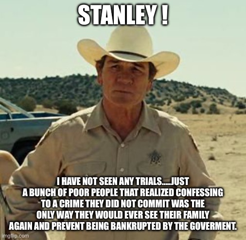 Tommy Lee Jones, No Country.. | STANLEY ! I HAVE NOT SEEN ANY TRIALS…..JUST A BUNCH OF POOR PEOPLE THAT REALIZED CONFESSING TO A CRIME THEY DID NOT COMMIT WAS THE ONLY WAY  | image tagged in tommy lee jones no country | made w/ Imgflip meme maker