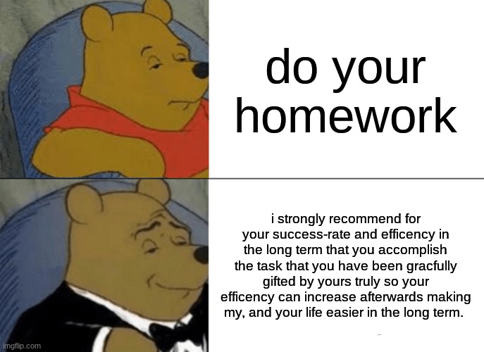 i wish they was like this | do your homework; i strongly recommend for your success-rate and efficiency in the long term that you accomplish the task that you have been gracefully gifted by yours truly so your efficiency can increase afterwards making my, and your life easier in the long term. | image tagged in memes,tuxedo winnie the pooh | made w/ Imgflip meme maker
