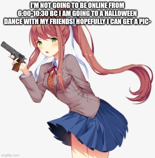 Monika with a gun | I'M NOT GOING TO BE ONLINE FROM 6:00-10:30 BC I AM GOING TO A HALLOWEEN DANCE WITH MY FRIENDS! HOPEFULLY I CAN GET A PIC- | image tagged in monika with a gun | made w/ Imgflip meme maker