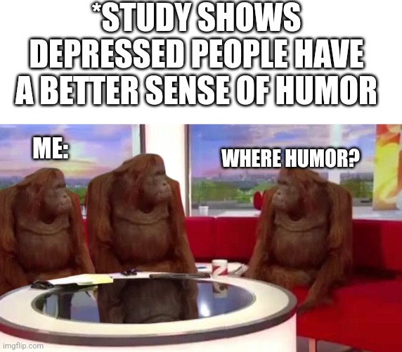 I ain't depressed!!! (But I don't have bad humor...) | *STUDY SHOWS DEPRESSED PEOPLE HAVE A BETTER SENSE OF HUMOR; ME:; WHERE HUMOR? | image tagged in blank white template,where monkey | made w/ Imgflip meme maker