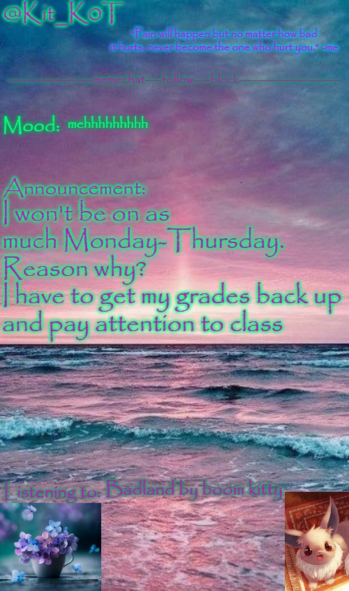 Kit_K0T's announcement template | mehhhhhhhhh; I won't be on as much Monday-Thursday. 
Reason why? 
I have to get my grades back up and pay attention to class; Badland by boom kitty | image tagged in kit_k0t's announcement template | made w/ Imgflip meme maker