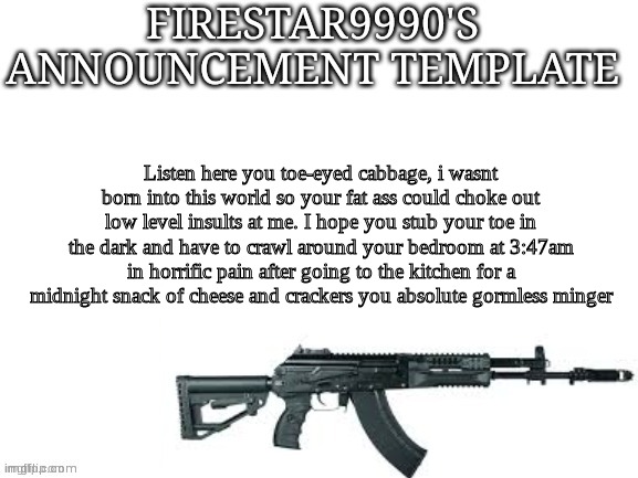 Listen here you toe-eyed cabbage, i wasnt born into this world so your fat ass could choke out low level insults at me. I hope y | Listen here you toe-eyed cabbage, i wasnt born into this world so your fat ass could choke out low level insults at me. I hope you stub your toe in the dark and have to crawl around your bedroom at 3:47am in horrific pain after going to the kitchen for a midnight snack of cheese and crackers you absolute gormless minger | made w/ Imgflip meme maker