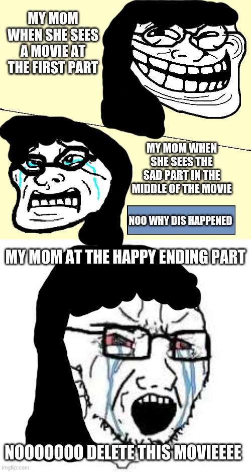 my mom when she watches movies | MY MOM WHEN SHE SEES A MOVIE AT THE FIRST PART; MY MOM WHEN SHE SEES THE SAD PART IN THE MIDDLE OF THE MOVIE; NOO WHY DIS HAPPENED; MY MOM AT THE HAPPY ENDING PART; NOOOOOOO DELETE THIS MOVIEEEE | image tagged in crying troll face,trollface,wojak,crying wojak,movies,reniita | made w/ Imgflip meme maker