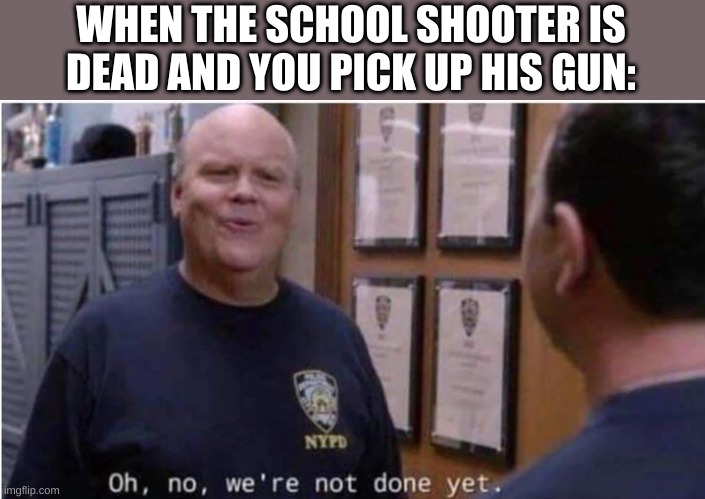 Oh no, we're not done yet | WHEN THE SCHOOL SHOOTER IS DEAD AND YOU PICK UP HIS GUN: | image tagged in oh no we're not done yet | made w/ Imgflip meme maker