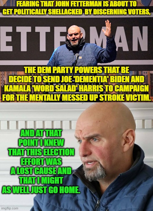 Even Fetterman can read the writing on THAT wall. | FEARING THAT JOHN FETTERMAN IS ABOUT TO GET POLITICALLY SHELLACKED  BY DISCERNING VOTERS, THE DEM PARTY POWERS THAT BE DECIDE TO SEND JOE 'DEMENTIA' BIDEN AND KAMALA 'WORD SALAD' HARRIS TO CAMPAIGN FOR THE MENTALLY MESSED UP STROKE VICTIM. AND AT THAT POINT I KNEW THAT THIS ELECTION EFFORT WAS A LOST CAUSE AND THAT I MIGHT AS WELL JUST GO HOME. | image tagged in truth | made w/ Imgflip meme maker