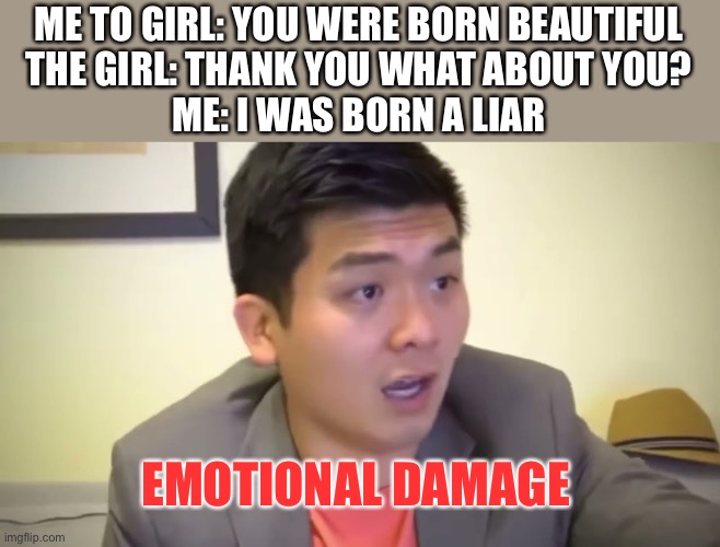 Emotional day | ME TO GIRL: YOU WERE BORN BEAUTIFUL

THE GIRL: THANK YOU WHAT ABOUT YOU?

ME: I WAS BORN A LIAR; EMOTIONAL DAMAGE | image tagged in emotional damage,memes,funny | made w/ Imgflip meme maker