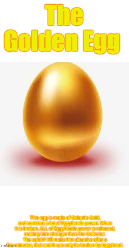 The source of Eggyheads power. | The Golden Egg; This egg is made of Galactic Gold, and contains a lot of Eggyheads power. When it is broken, ALL of Eggyheads power is released, making him stronger than the Collecter. The catch? It'll make him dissolve after a few minutes, that and it can only be broken by Eggyhead. | image tagged in golden egg | made w/ Imgflip meme maker