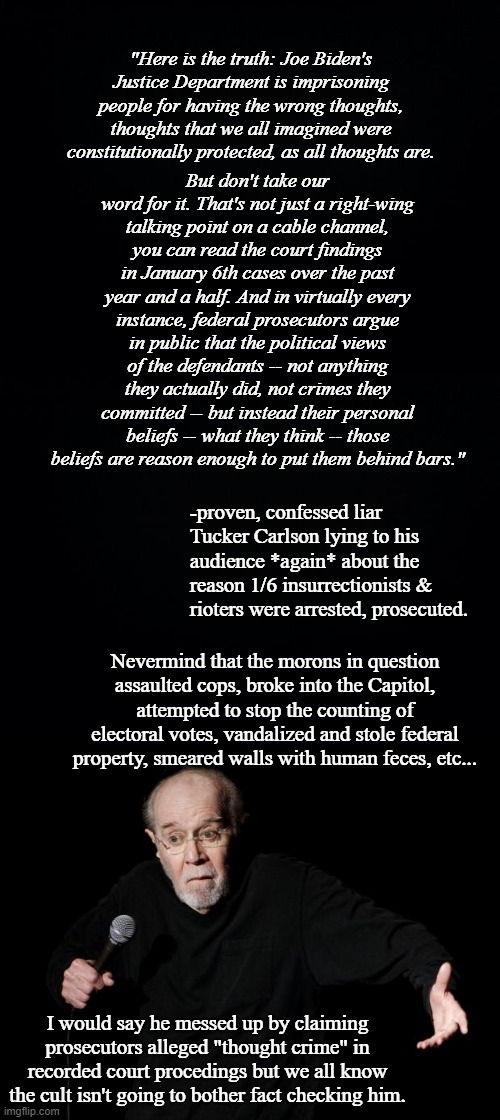 Tucker Carlson's a lying piece of sh*t. | "Here is the truth: Joe Biden's Justice Department is imprisoning people for having the wrong thoughts, thoughts that we all imagined were constitutionally protected, as all thoughts are. But don't take our word for it. That's not just a right-wing talking point on a cable channel, you can read the court findings in January 6th cases over the past year and a half. And in virtually every instance, federal prosecutors argue in public that the political views of the defendants -- not anything they actually did, not crimes they committed -- but instead their personal beliefs -- what they think -- those beliefs are reason enough to put them behind bars."; -proven, confessed liar Tucker Carlson lying to his audience *again* about the reason 1/6 insurrectionists & rioters were arrested, prosecuted. Nevermind that the morons in question assaulted cops, broke into the Capitol, attempted to stop the counting of electoral votes, vandalized and stole federal property, smeared walls with human feces, etc... I would say he messed up by claiming prosecutors alleged "thought crime" in recorded court procedings but we all know the cult isn't going to bother fact checking him. | image tagged in black background,george carlin,tucker carlson's a lying pos | made w/ Imgflip meme maker