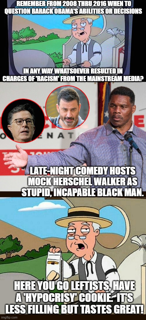 Ummmm . . . leftist generated hypocrisy -- tastes great! | REMEMBER FROM 2008 THRU 2016 WHEN TO QUESTION BARACK OBAMA'S ABILITIES OR DECISIONS; IN ANY WAY WHATSOEVER RESULTED IN CHARGES OF 'RACISM' FROM THE MAINSTREAM MEDIA? LATE-NIGHT COMEDY HOSTS MOCK HERSCHEL WALKER AS STUPID, INCAPABLE BLACK MAN. HERE YOU GO LEFTISTS, HAVE A 'HYPOCRISY' COOKIE.  IT'S LESS FILLING BUT TASTES GREAT! | image tagged in pepperidge farms | made w/ Imgflip meme maker