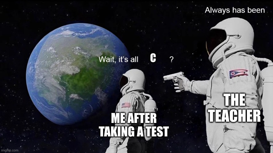 idk | C; THE TEACHER; ME AFTER TAKING A TEST | image tagged in wait its all,test,middle school | made w/ Imgflip meme maker