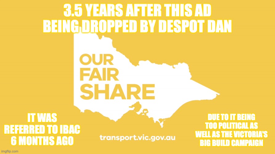 The biased ads came 3.5 years ago in Victoria, promoted the Victorian government and attacked the Morrison Govt | 3.5 YEARS AFTER THIS AD BEING DROPPED BY DESPOT DAN; DUE TO IT BEING TOO POLITICAL AS WELL AS THE VICTORIA'S BIG BUILD CAMPAIGN; IT WAS REFERRED TO IBAC 6 MONTHS AGO | image tagged in our fair share ad,victoria,australia,daniel andrews,corruption,biased ads | made w/ Imgflip meme maker