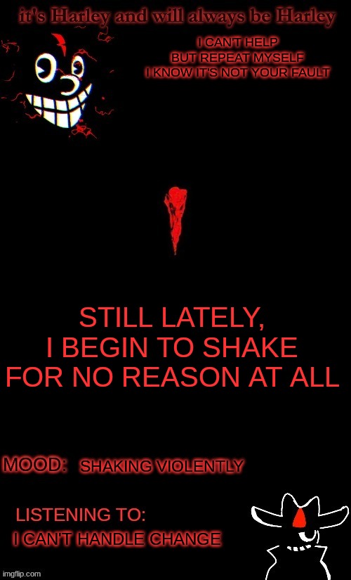 idk bored and lyrics are cool | I CAN'T HELP BUT REPEAT MYSELF
I KNOW IT'S NOT YOUR FAULT; STILL LATELY, I BEGIN TO SHAKE
FOR NO REASON AT ALL; SHAKING VIOLENTLY; I CAN'T HANDLE CHANGE | made w/ Imgflip meme maker