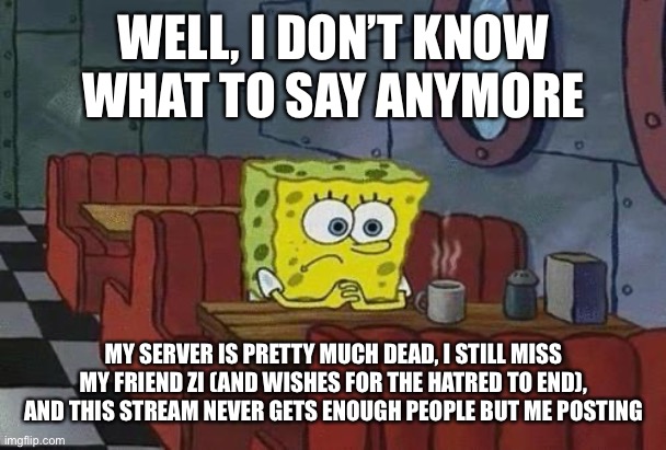Spongebob Coffee | WELL, I DON’T KNOW WHAT TO SAY ANYMORE; MY SERVER IS PRETTY MUCH DEAD, I STILL MISS MY FRIEND ZI (AND WISHES FOR THE HATRED TO END), AND THIS STREAM NEVER GETS ENOUGH PEOPLE BUT ME POSTING | image tagged in spongebob coffee | made w/ Imgflip meme maker