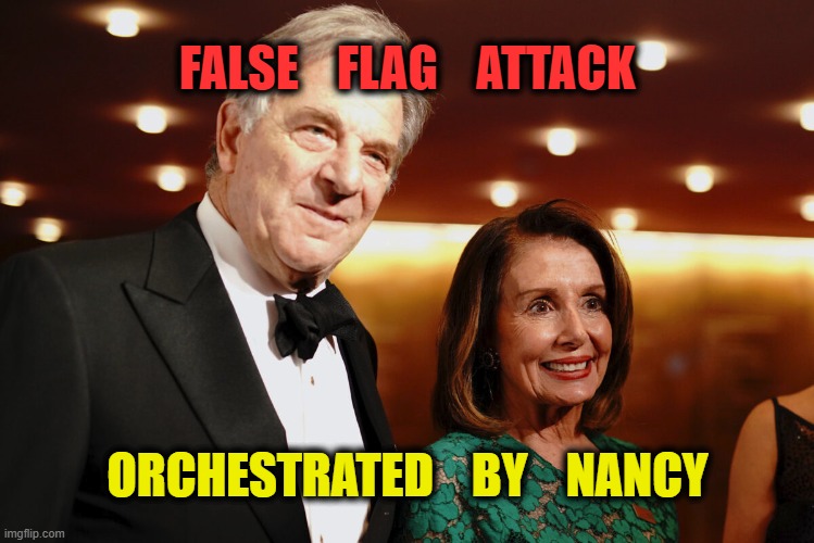 ...and just days before the midterm elections... SHOCKING! | FALSE    FLAG    ATTACK; ORCHESTRATED    BY    NANCY | image tagged in paul nancy pelosi,false flag,msm lies,media lies,cheating husband,nancy pelosi is crazy | made w/ Imgflip meme maker