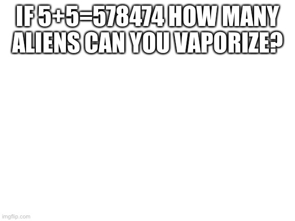 Idl | IF 5+5=578474 HOW MANY ALIENS CAN YOU VAPORIZE? | image tagged in blank white template | made w/ Imgflip meme maker