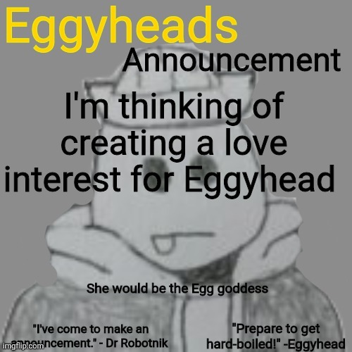 Any ideas? (No jokes) | I'm thinking of creating a love interest for Eggyhead; She would be the Egg goddess | image tagged in eggyheads announcement 2 0 | made w/ Imgflip meme maker