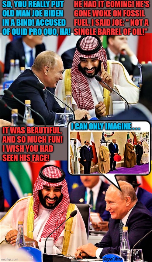 Putin and Saudi Prince 1, Putin and Saudi Prince 2 | SO, YOU REALLY PUT
 OLD MAN JOE BIDEN
 IN A BIND! ACCUSED
 OF QUID PRO QUO, HA! HE HAD IT COMING! HE'S
   GONE WOKE ON FOSSIL
   FUEL. I SAID JOE: " NOT A 
   SINGLE BARREL OF OIL!"; I CAN ONLY IMAGINE . . . IT WAS BEAUTIFUL,
AND SO MUCH FUN!
I WISH YOU HAD
SEEN HIS FACE! Angel Soto | image tagged in joe biden,putin,saudi arabia prince,fossil fuel,oil,woke | made w/ Imgflip meme maker