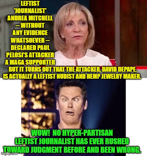 It's almost as if these leftist 'journalists' WANT to be wrong . . . about . . . everything. | LEFTIST 'JOURNALIST' ANDREA MITCHELL -- WITHOUT ANY EVIDENCE WHATSOEVER -- DECLARED PAUL PELOSI'S ATTACKER A MAGA SUPPORTER; BUT IT TURNS OUT THAT THE ATTACKER, DAVID DEPAPE, IS ACTUALLY A LEFTIST NUDIST AND HEMP JEWELRY MAKER. WOW!  NO HYPER-PARTISAN LEFTIST JOURNALIST HAS EVER RUSHED TOWARD JUDGMENT BEFORE AND BEEN WRONG. | image tagged in everything | made w/ Imgflip meme maker