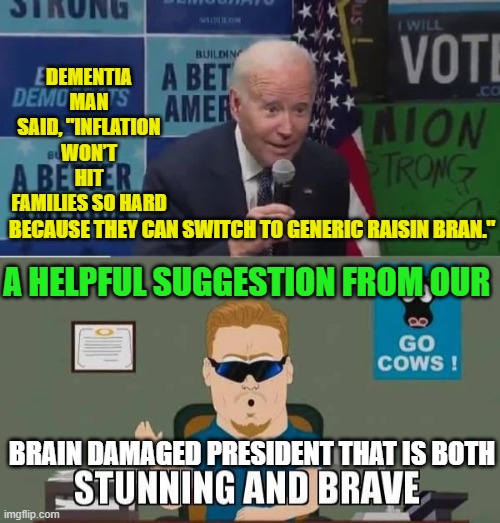 It's -- sadly -- a laugh a minute with oatmeal for brains in charge of the presidency. | DEMENTIA MAN SAID, "INFLATION WON’T HIT FAMILIES SO HARD; A HELPFUL SUGGESTION FROM OUR; BECAUSE THEY CAN SWITCH TO GENERIC RAISIN BRAN."; BRAIN DAMAGED PRESIDENT THAT IS BOTH | image tagged in brainless | made w/ Imgflip meme maker