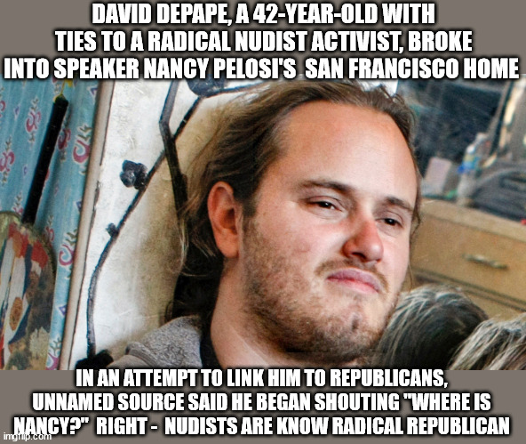 DAVID DEPAPE, A 42-YEAR-OLD WITH TIES TO A RADICAL NUDIST ACTIVIST, BROKE INTO SPEAKER NANCY PELOSI'S  SAN FRANCISCO HOME; IN AN ATTEMPT TO LINK HIM TO REPUBLICANS, UNNAMED SOURCE SAID HE BEGAN SHOUTING "WHERE IS NANCY?"  RIGHT -  NUDISTS ARE KNOW RADICAL REPUBLICAN | image tagged in pelosi,idiocracy | made w/ Imgflip meme maker