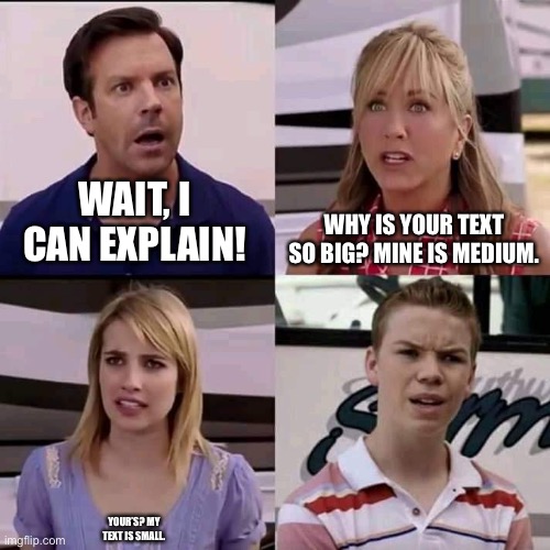 . | WAIT, I CAN EXPLAIN! WHY IS YOUR TEXT SO BIG? MINE IS MEDIUM. YOUR’S? MY TEXT IS SMALL. | image tagged in we are the millers,you guys are getting paid,funny,memes | made w/ Imgflip meme maker
