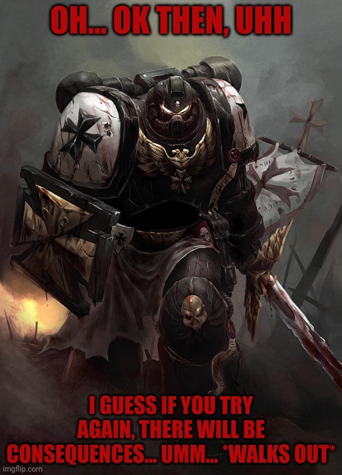 Warhammer 40k Black Templar | OH... OK THEN, UHH; I GUESS IF YOU TRY AGAIN, THERE WILL BE CONSEQUENCES... UMM... *WALKS OUT* | image tagged in warhammer 40k black templar | made w/ Imgflip meme maker