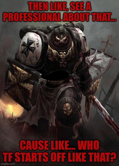 Warhammer 40k Black Templar | THEN LIKE, SEE A PROFESSIONAL ABOUT THAT... CAUSE LIKE... WHO TF STARTS OFF LIKE THAT? | image tagged in warhammer 40k black templar | made w/ Imgflip meme maker