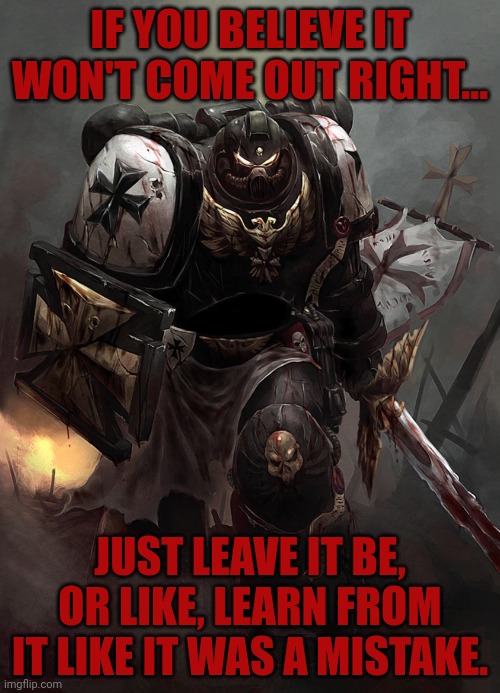 Warhammer 40k Black Templar | IF YOU BELIEVE IT WON'T COME OUT RIGHT... JUST LEAVE IT BE, OR LIKE, LEARN FROM IT LIKE IT WAS A MISTAKE. | image tagged in warhammer 40k black templar | made w/ Imgflip meme maker