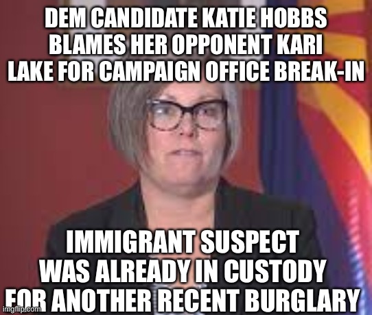 Jump to politically charged conclusions before you have all the facts. And you think you are qualified to be AZ governor? | DEM CANDIDATE KATIE HOBBS BLAMES HER OPPONENT KARI LAKE FOR CAMPAIGN OFFICE BREAK-IN; IMMIGRANT SUSPECT WAS ALREADY IN CUSTODY FOR ANOTHER RECENT BURGLARY | image tagged in katie hobbs,jump to conclusions,burglary,suspect already in custody,previous burglary,arizona | made w/ Imgflip meme maker