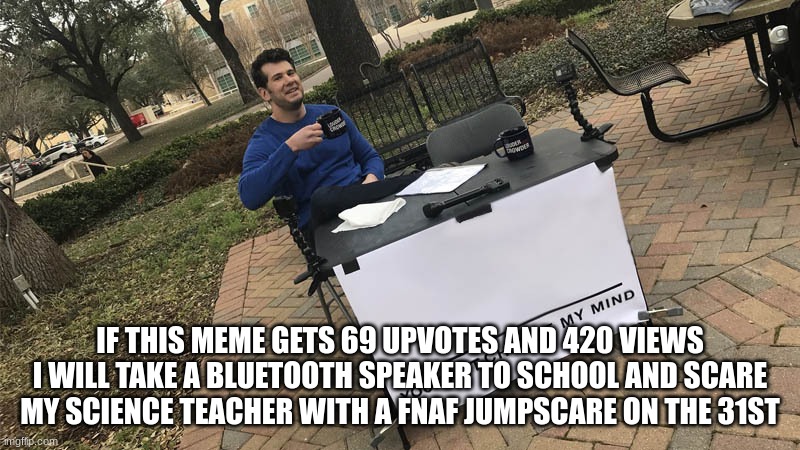 you guys have two days to meet my demands | IF THIS MEME GETS 69 UPVOTES AND 420 VIEWS I WILL TAKE A BLUETOOTH SPEAKER TO SCHOOL AND SCARE MY SCIENCE TEACHER WITH A FNAF JUMPSCARE ON THE 31ST | image tagged in you can't change my mind,spooky month | made w/ Imgflip meme maker