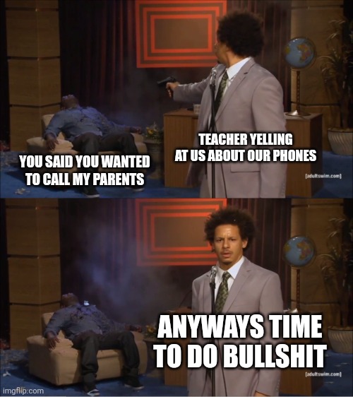 Teachers | TEACHER YELLING AT US ABOUT OUR PHONES; YOU SAID YOU WANTED TO CALL MY PARENTS; ANYWAYS TIME TO DO BULLSHIT | image tagged in memes,who killed hannibal | made w/ Imgflip meme maker