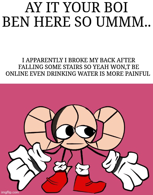 Wait wha- | AY IT YOUR BOI BEN HERE SO UMMM.. I APPARENTLY I BROKE MY BACK AFTER FALLING SOME STAIRS SO YEAH WON,T BE ONLINE EVEN DRINKING WATER IS MORE PAINFUL | image tagged in wait wha- | made w/ Imgflip meme maker