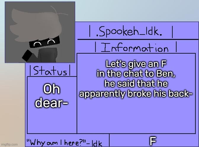 [I actually feel bad for him] | Let's give an F in the chat to Ben, he said that he apparently broke his back-; Oh dear-; F | image tagged in newer announcement template original spookeh_yoine,idk,stuff,s o u p,carck | made w/ Imgflip meme maker